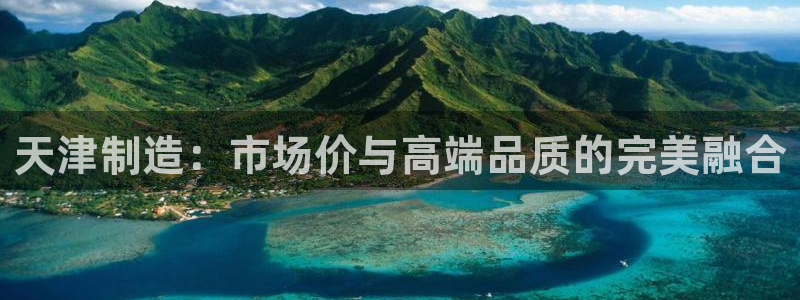 意昂3娱乐代理怎么样：天津制造：市场价与高端品质的完美融合