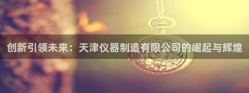 意昂3集团官网首页网址：创新引领未来：天津仪器制造有限公司的