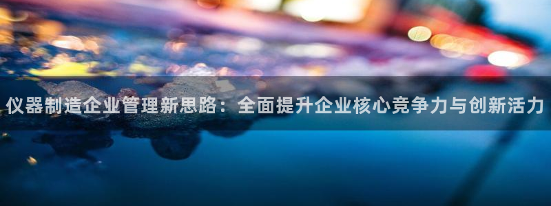 意昂3集团官网首页：仪器制造企业管理新思路：全面提升企业核心