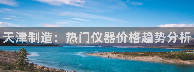 意昂体育3平台注册要钱吗是真的吗：天津制造：热门仪器价格趋势