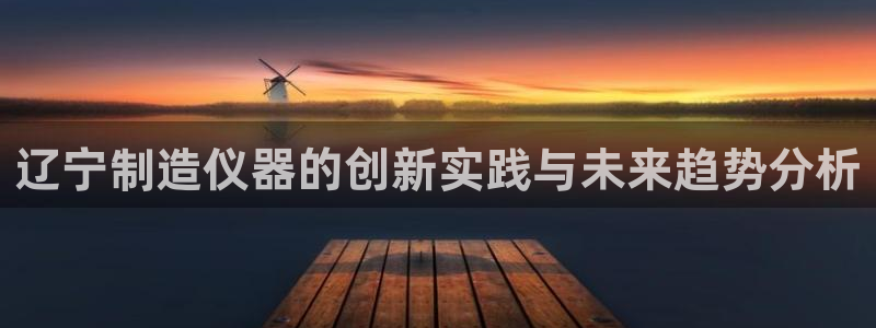 意昂3娱乐：辽宁制造仪器的创新实践与未来趋势分析