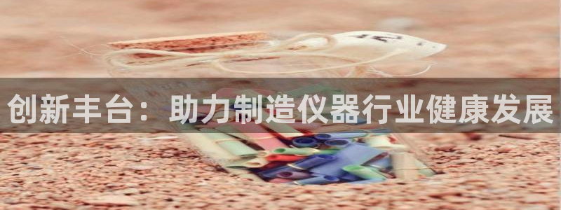 意昂体育3招商电话号码是多少号：创新丰台：助力制造仪器行业健