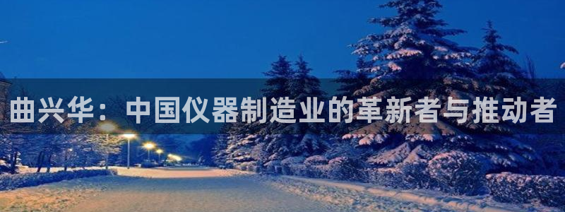 意昂体育3招商电话地址：曲兴华：中国仪器制造业的革新者与推动