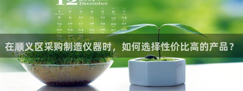 意昂3集团官网首页网址：在顺义区采购制造仪器时，如何选择性价