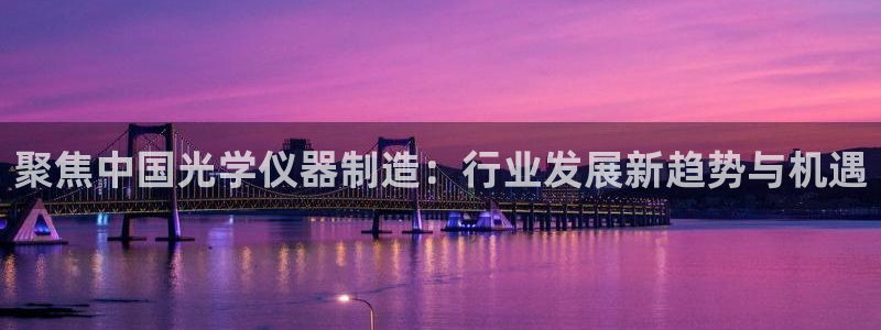 意昂体育3平台假的吗是真的吗吗：聚焦中国光学仪器制造：行业发