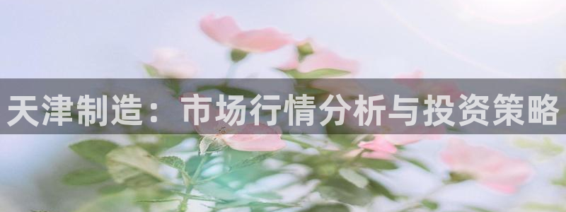 意昂体育3招商电话号码查询：天津制造：市场行情分析与投资策略