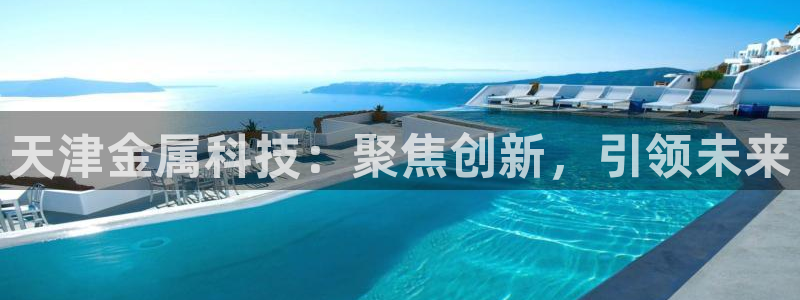 意昂体育3招商电话号码是多少啊：天津金属科技：聚焦创新，引领