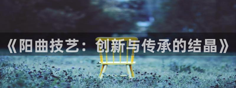 意昂3娱乐代理怎么样：《阳曲技艺：创新与传承的结晶》